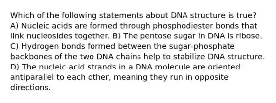 Which of the following statements about DNA structure is true? A) Nucleic acids are formed through phosphodiester bonds that link nucleosides together. B) The pentose sugar in DNA is ribose. C) Hydrogen bonds formed between the sugar‑phosphate backbones of the two DNA chains help to stabilize DNA structure. D) The nucleic acid strands in a DNA molecule are oriented antiparallel to each other, meaning they run in opposite directions.