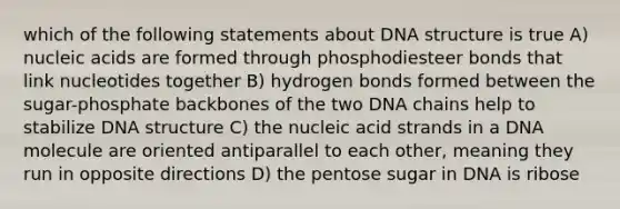 which of the following statements about <a href='https://www.questionai.com/knowledge/kWBpxS6BsR-dna-structure' class='anchor-knowledge'>dna structure</a> is true A) nucleic acids are formed through phosphodiesteer bonds that link nucleotides together B) hydrogen bonds formed between the sugar-phosphate backbones of the two DNA chains help to stabilize DNA structure C) the nucleic acid strands in a DNA molecule are oriented antiparallel to each other, meaning they run in opposite directions D) the pentose sugar in DNA is ribose