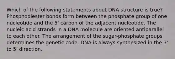 Which of the following statements about DNA structure is true? Phosphodiester bonds form between the phosphate group of one nucleotide and the 5' carbon of the adjacent nucleotide. The nucleic acid strands in a DNA molecule are oriented antiparallel to each other. The arrangement of the sugar-phosphate groups determines the genetic code. DNA is always synthesized in the 3' to 5' direction.