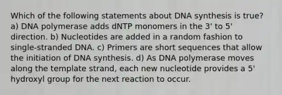 Which of the following statements about DNA synthesis is true? a) DNA polymerase adds dNTP monomers in the 3' to 5' direction. b) Nucleotides are added in a random fashion to single-stranded DNA. c) Primers are short sequences that allow the initiation of DNA synthesis. d) As DNA polymerase moves along the template strand, each new nucleotide provides a 5' hydroxyl group for the next reaction to occur.