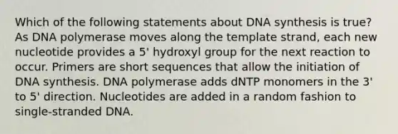 Which of the following statements about DNA synthesis is true? As DNA polymerase moves along the template strand, each new nucleotide provides a 5' hydroxyl group for the next reaction to occur. Primers are short sequences that allow the initiation of DNA synthesis. DNA polymerase adds dNTP monomers in the 3' to 5' direction. Nucleotides are added in a random fashion to single-stranded DNA.