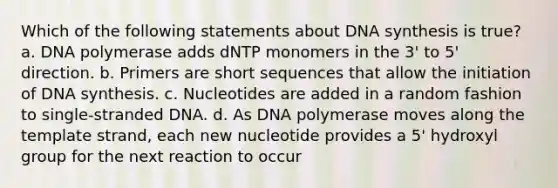 Which of the following statements about DNA synthesis is true? a. DNA polymerase adds dNTP monomers in the 3' to 5' direction. b. Primers are short sequences that allow the initiation of DNA synthesis. c. Nucleotides are added in a random fashion to single-stranded DNA. d. As DNA polymerase moves along the template strand, each new nucleotide provides a 5' hydroxyl group for the next reaction to occur