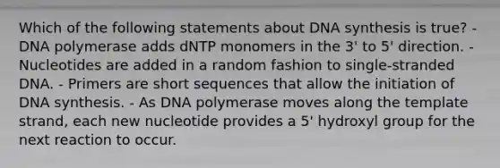 Which of the following statements about DNA synthesis is true? - DNA polymerase adds dNTP monomers in the 3' to 5' direction. - Nucleotides are added in a random fashion to single-stranded DNA. - Primers are short sequences that allow the initiation of DNA synthesis. - As DNA polymerase moves along the template strand, each new nucleotide provides a 5' hydroxyl group for the next reaction to occur.