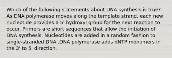 Which of the following statements about DNA synthesis is true? As DNA polymerase moves along the template strand, each new nucleotide provides a 5' hydroxyl group for the next reaction to occur. Primers are short sequences that allow the initiation of DNA synthesis. Nucleotides are added in a random fashion to single-stranded DNA .DNA polymerase adds dNTP monomers in the 3' to 5' direction.