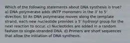 Which of the following statements about DNA synthesis is true? a) DNA polymerase adds dNTP monomers in the 3' to 5' direction. b) As DNA polymerase moves along the template strand, each new nucleotide provides a 5' hydroxyl group for the next reaction to occur. c) Nucleotides are added in a random fashion to single-stranded DNA. d) Primers are short sequences that allow the initiation of DNA synthesis.