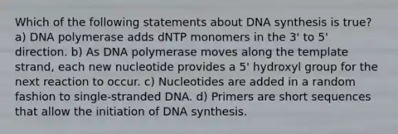 Which of the following statements about DNA synthesis is true? a) DNA polymerase adds dNTP monomers in the 3' to 5' direction. b) As DNA polymerase moves along the template strand, each new nucleotide provides a 5' hydroxyl group for the next reaction to occur. c) Nucleotides are added in a random fashion to single-stranded DNA. d) Primers are short sequences that allow the initiation of DNA synthesis.