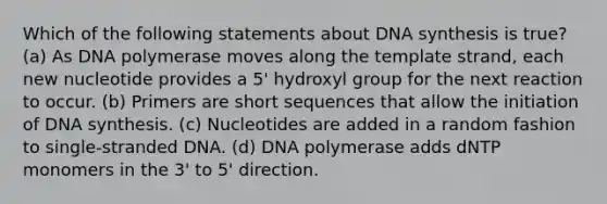 Which of the following statements about DNA synthesis is true? (a) As DNA polymerase moves along the template strand, each new nucleotide provides a 5' hydroxyl group for the next reaction to occur. (b) Primers are short sequences that allow the initiation of DNA synthesis. (c) Nucleotides are added in a random fashion to single-stranded DNA. (d) DNA polymerase adds dNTP monomers in the 3' to 5' direction.