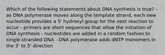 Which of the following statements about DNA synthesis is true? - as DNA polymerase moves along the template strand, each new nucleotide provides a 5' hydroxyl group for the next reaction to occur - primers are short sequences that allow the initiation of DNA synthesis - nucleotides are added in a random fashion to single-stranded DNA - DNA polymerase adds dNTP monomers in the 3' to 5' direction