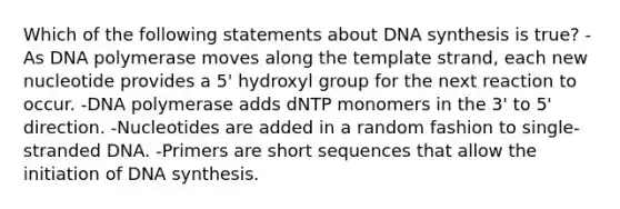 Which of the following statements about DNA synthesis is true? -As DNA polymerase moves along the template strand, each new nucleotide provides a 5' hydroxyl group for the next reaction to occur. -DNA polymerase adds dNTP monomers in the 3' to 5' direction. -Nucleotides are added in a random fashion to single-stranded DNA. -Primers are short sequences that allow the initiation of DNA synthesis.