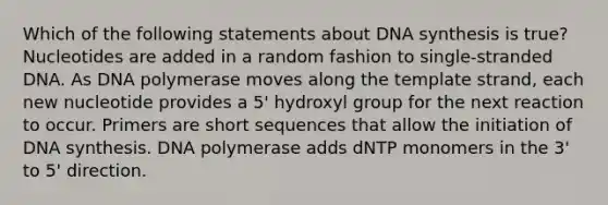 Which of the following statements about DNA synthesis is true? Nucleotides are added in a random fashion to single-stranded DNA. As DNA polymerase moves along the template strand, each new nucleotide provides a 5' hydroxyl group for the next reaction to occur. Primers are short sequences that allow the initiation of DNA synthesis. DNA polymerase adds dNTP monomers in the 3' to 5' direction.