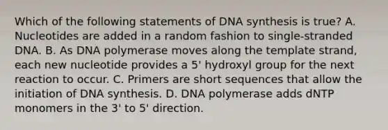 Which of the following statements of DNA synthesis is true? A. Nucleotides are added in a random fashion to single-stranded DNA. B. As DNA polymerase moves along the template strand, each new nucleotide provides a 5' hydroxyl group for the next reaction to occur. C. Primers are short sequences that allow the initiation of DNA synthesis. D. DNA polymerase adds dNTP monomers in the 3' to 5' direction.