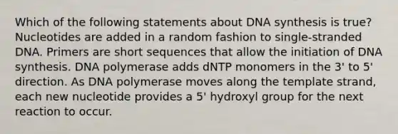 Which of the following statements about DNA synthesis is true? Nucleotides are added in a random fashion to single-stranded DNA. Primers are short sequences that allow the initiation of DNA synthesis. DNA polymerase adds dNTP monomers in the 3' to 5' direction. As DNA polymerase moves along the template strand, each new nucleotide provides a 5' hydroxyl group for the next reaction to occur.