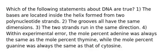 Which of the following statements about DNA are true? 1) The bases are located inside the helix formed from two polynucleotide strands. 2) The grooves all have the same dimensions. 3) The two strands run in the same direction. 4) Within experimental error, the mole percent adenine was always the same as the mole percent thymine, while the mole percent guanine was always the same as that of cytosine.