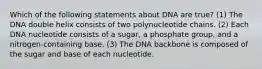 Which of the following statements about DNA are true? (1) The DNA double helix consists of two polynucleotide chains. (2) Each DNA nucleotide consists of a sugar, a phosphate group, and a nitrogen-containing base. (3) The DNA backbone is composed of the sugar and base of each nucleotide.