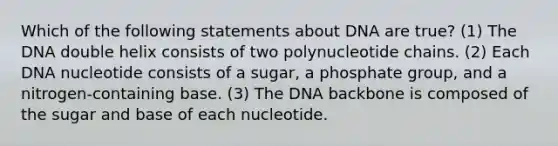 Which of the following statements about DNA are true? (1) The DNA double helix consists of two polynucleotide chains. (2) Each DNA nucleotide consists of a sugar, a phosphate group, and a nitrogen-containing base. (3) The DNA backbone is composed of the sugar and base of each nucleotide.