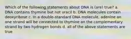 Which of the following statements about DNA is (are) true? a. DNA contains thymine but not uracil b. DNA molecules contain deoxyribose c. In a double-standard DNA molecule, adenine on one strand will be connected to thymine on the complementary strand by two hydrogen bonds d. all of the above statements are true