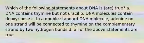 Which of the following statements about DNA is (are) true? a. DNA contains thymine but not uracil b. DNA molecules contain deoxyribose c. In a double-standard DNA molecule, adenine on one strand will be connected to thymine on the complementary strand by two hydrogen bonds d. all of the above statements are true