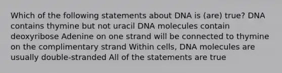 Which of the following statements about DNA is (are) true? DNA contains thymine but not uracil DNA molecules contain deoxyribose Adenine on one strand will be connected to thymine on the complimentary strand Within cells, DNA molecules are usually double-stranded All of the statements are true