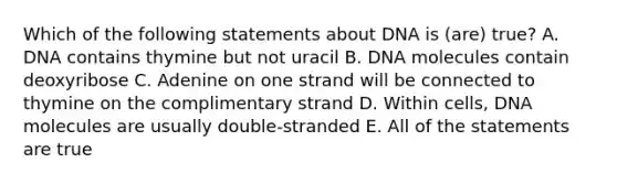 Which of the following statements about DNA is (are) true? A. DNA contains thymine but not uracil B. DNA molecules contain deoxyribose C. Adenine on one strand will be connected to thymine on the complimentary strand D. Within cells, DNA molecules are usually double-stranded E. All of the statements are true