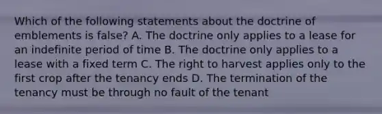 Which of the following statements about the doctrine of emblements is false? A. The doctrine only applies to a lease for an indefinite period of time B. The doctrine only applies to a lease with a fixed term C. The right to harvest applies only to the first crop after the tenancy ends D. The termination of the tenancy must be through no fault of the tenant