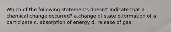 Which of the following statements doesn't indicate that a chemical change occurred? a.change of state b.formation of a participate c. absorption of energy d. release of gas