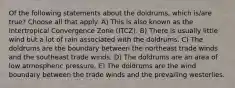 Of the following statements about the doldrums, which is/are true? Choose all that apply. A) This is also known as the Intertropical Convergence Zone (ITCZ). B) There is usually little wind but a lot of rain associated with the doldrums. C) The doldrums are the boundary between the northeast trade winds and the southeast trade winds. D) The doldrums are an area of low atmospheric pressure. E) The doldrums are the wind boundary between the trade winds and the prevailing westerlies.