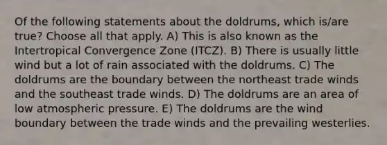 Of the following statements about the doldrums, which is/are true? Choose all that apply. A) This is also known as the Intertropical Convergence Zone (ITCZ). B) There is usually little wind but a lot of rain associated with the doldrums. C) The doldrums are the boundary between the northeast trade winds and the southeast trade winds. D) The doldrums are an area of low atmospheric pressure. E) The doldrums are the wind boundary between the trade winds and the prevailing westerlies.