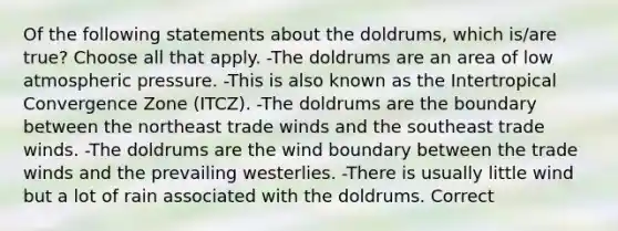 Of the following statements about the doldrums, which is/are true? Choose all that apply. -The doldrums are an area of low atmospheric pressure. -This is also known as the Intertropical Convergence Zone (ITCZ). -The doldrums are the boundary between the northeast trade winds and the southeast trade winds. -The doldrums are the wind boundary between the trade winds and the prevailing westerlies. -There is usually little wind but a lot of rain associated with the doldrums. Correct