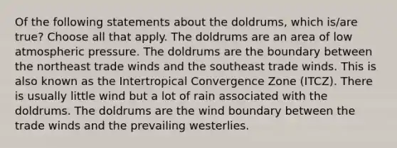 Of the following statements about the doldrums, which is/are true? Choose all that apply. The doldrums are an area of low atmospheric pressure. The doldrums are the boundary between the northeast trade winds and the southeast trade winds. This is also known as the Intertropical Convergence Zone (ITCZ). There is usually little wind but a lot of rain associated with the doldrums. The doldrums are the wind boundary between the trade winds and the prevailing westerlies.