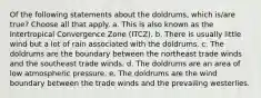 Of the following statements about the doldrums, which is/are true? ​Choose all that apply. a. This is also known as the Intertropical Convergence Zone (ITCZ). b. There is usually little wind but a lot of rain associated with the doldrums. c. The doldrums are the boundary between the northeast trade winds and the southeast trade winds. d. The doldrums are an area of low atmospheric pressure. e. The doldrums are the wind boundary between the trade winds and the prevailing westerlies.