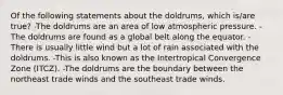 Of the following statements about the doldrums, which is/are true? -The doldrums are an area of low atmospheric pressure. -The doldrums are found as a global belt along the equator. -There is usually little wind but a lot of rain associated with the doldrums. -This is also known as the Intertropical Convergence Zone (ITCZ). -The doldrums are the boundary between the northeast trade winds and the southeast trade winds.