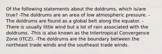 Of the following statements about the doldrums, which is/are true? -The doldrums are an area of low atmospheric pressure. -The doldrums are found as a global belt along the equator. -There is usually little wind but a lot of rain associated with the doldrums. -This is also known as the Intertropical Convergence Zone (ITCZ). -The doldrums are the boundary between the northeast trade winds and the southeast trade winds.