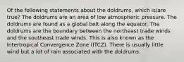 Of the following statements about the doldrums, which is/are true? The doldrums are an area of low atmospheric pressure. The doldrums are found as a global belt along the equator. The doldrums are the boundary between the northeast trade winds and the southeast trade winds. This is also known as the Intertropical Convergence Zone (ITCZ). There is usually little wind but a lot of rain associated with the doldrums.