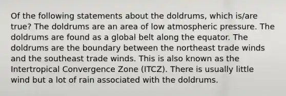 Of the following statements about the doldrums, which is/are true? The doldrums are an area of low atmospheric pressure. The doldrums are found as a global belt along the equator. The doldrums are the boundary between the northeast trade winds and the southeast trade winds. This is also known as the Intertropical Convergence Zone (ITCZ). There is usually little wind but a lot of rain associated with the doldrums.