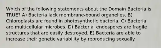 Which of the following statements about the Domain Bacteria is TRUE? A) Bacteria lack membrane-bound organelles. B) Chloroplasts are found in photosynthetic bacteria. C) Bacteria are multicellular microbes. D) Bacterial endospores are fragile structures that are easily destroyed. E) Bacteria are able to increase their genetic variability by reproducing sexually.