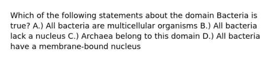 Which of the following statements about the domain Bacteria is true? A.) All bacteria are multicellular organisms B.) All bacteria lack a nucleus C.) Archaea belong to this domain D.) All bacteria have a membrane-bound nucleus