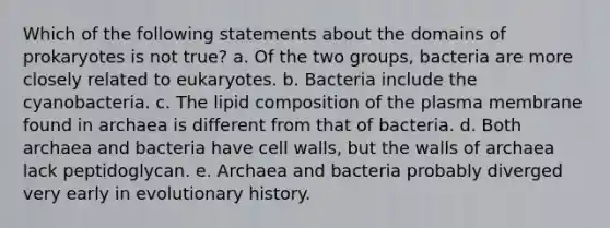 Which of the following statements about the domains of prokaryotes is not true? a. Of the two groups, bacteria are more closely related to eukaryotes. b. Bacteria include the cyanobacteria. c. The lipid composition of the plasma membrane found in archaea is different from that of bacteria. d. Both archaea and bacteria have cell walls, but the walls of archaea lack peptidoglycan. e. Archaea and bacteria probably diverged very early in evolutionary history.