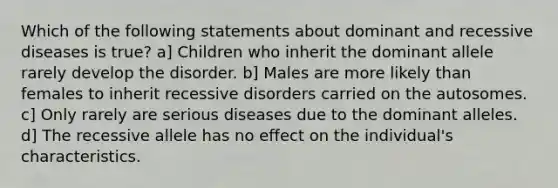 Which of the following statements about dominant and recessive diseases is true? a] Children who inherit the dominant allele rarely develop the disorder. b] Males are more likely than females to inherit recessive disorders carried on the autosomes. c] Only rarely are serious diseases due to the dominant alleles. d] The recessive allele has no effect on the individual's characteristics.