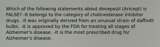 Which of the following statements about donepezil (Aricept) is FALSE? -It belongs to the category of cholinesterase inhibitor drugs. -It was originally derived from an unusual strain of daffodil bulbs. -It is approved by the FDA for treating all stages of Alzheimer's disease. -It is the most prescribed drug for Alzheimer's disease.