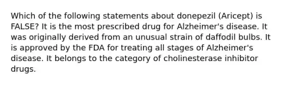 Which of the following statements about donepezil (Aricept) is FALSE? It is the most prescribed drug for Alzheimer's disease. It was originally derived from an unusual strain of daffodil bulbs. It is approved by the FDA for treating all stages of Alzheimer's disease. It belongs to the category of cholinesterase inhibitor drugs.