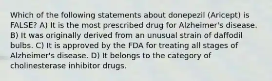 Which of the following statements about donepezil (Aricept) is FALSE? A) It is the most prescribed drug for Alzheimer's disease. B) It was originally derived from an unusual strain of daffodil bulbs. C) It is approved by the FDA for treating all stages of Alzheimer's disease. D) It belongs to the category of cholinesterase inhibitor drugs.