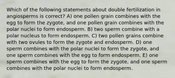 Which of the following statements about double fertilization in angiosperms is correct? A) one pollen grain combines with the egg to form the zygote, and one pollen grain combines with the polar nuclei to form endosperm. B) two sperm combine with a polar nucleus to form endosperm. C) two pollen grains combine with two ovules to form the zygote and endosperm. D) one sperm combines with the polar nuclei to form the zygote, and one sperm combines with the egg to form endosperm. E) one sperm combines with the egg to form the zygote, and one sperm combines with the polar nuclei to form endosperm.