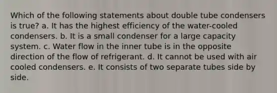 Which of the following statements about double tube condensers is true? a. It has the highest efficiency of the water-cooled condensers. b. It is a small condenser for a large capacity system. c. Water flow in the inner tube is in the opposite direction of the flow of refrigerant. d. It cannot be used with air cooled condensers. e. It consists of two separate tubes side by side.