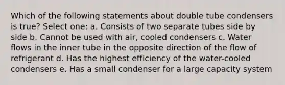 Which of the following statements about double tube condensers is true? Select one: a. Consists of two separate tubes side by side b. Cannot be used with air, cooled condensers c. Water flows in the inner tube in the opposite direction of the flow of refrigerant d. Has the highest efficiency of the water-cooled condensers e. Has a small condenser for a large capacity system