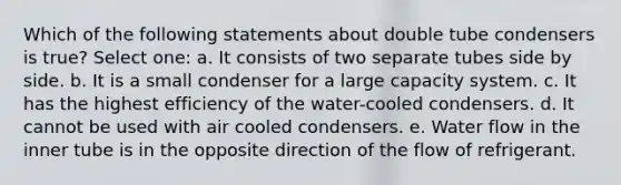 Which of the following statements about double tube condensers is true? Select one: a. It consists of two separate tubes side by side. b. It is a small condenser for a large capacity system. c. It has the highest efficiency of the water-cooled condensers. d. It cannot be used with air cooled condensers. e. Water flow in the inner tube is in the opposite direction of the flow of refrigerant.