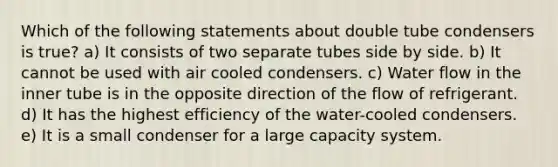 Which of the following statements about double tube condensers is true? a) It consists of two separate tubes side by side. b) It cannot be used with air cooled condensers. c) Water flow in the inner tube is in the opposite direction of the flow of refrigerant. d) It has the highest efficiency of the water-cooled condensers. e) It is a small condenser for a large capacity system.