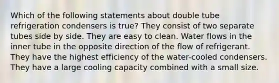 Which of the following statements about double tube refrigeration condensers is true? They consist of two separate tubes side by side. They are easy to clean. Water flows in the inner tube in the opposite direction of the flow of refrigerant. They have the highest efficiency of the water-cooled condensers. They have a large cooling capacity combined with a small size.