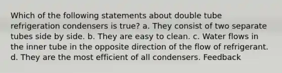 Which of the following statements about double tube refrigeration condensers is true? a. They consist of two separate tubes side by side. b. They are easy to clean. c. Water flows in the inner tube in the opposite direction of the flow of refrigerant. d. They are the most efficient of all condensers. Feedback
