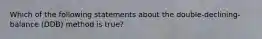 Which of the following statements about the double-declining-balance (DDB) method is true?