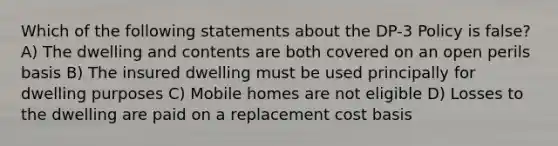 Which of the following statements about the DP-3 Policy is false? A) The dwelling and contents are both covered on an open perils basis B) The insured dwelling must be used principally for dwelling purposes C) Mobile homes are not eligible D) Losses to the dwelling are paid on a replacement cost basis